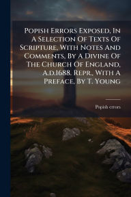 Title: Popish Errors Exposed, In A Selection Of Texts Of Scripture, With Notes And Comments, By A Divine Of The Church Of England, A.d.1688. Repr., With A Preface, By T. Young, Author: Popish Errors