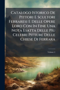 Title: Catalogo Istorico De Pittori E Scultori Ferraresi E Delle Opere Loro Con In Fine Una Nota Esatta Delle Piu Celebri Pitture Delle Chiese Di Ferrara, Author: Anonymous