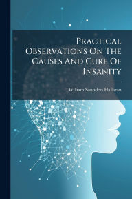 Title: Practical Observations On The Causes And Cure Of Insanity, Author: William Saunders Hallaran