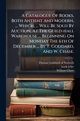 A Catalogue Of Books, Both Antient And Modern, ... Which, Will Be Sold By Auction, At The Guild-hall Warehouse Beginning On Monday 6th December T. Goddard, W. Chase.