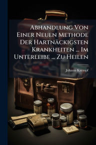 Title: Abhandlung Von Einer Neuen Methode Der Hartnï¿½ckigsten Krankheiten ... Im Unterleibe ... Zu Heilen, Author: Johann Kaempf