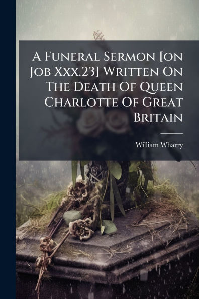 A Funeral Sermon [on Job Xxx.23] Written On The Death Of Queen Charlotte Great Britain