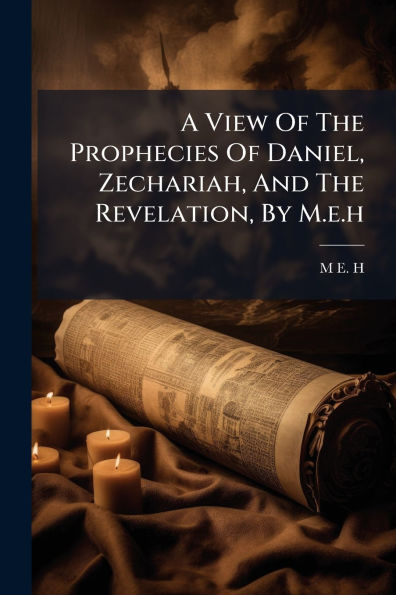 A View Of The Prophecies Daniel, Zechariah, And Revelation, By M.e.h