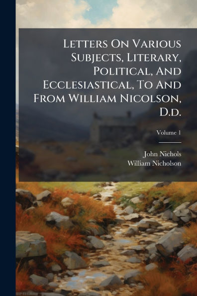 Letters On Various Subjects, Literary, Political, And Ecclesiastical, To From William Nicolson, D.d.