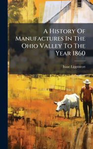 Title: A History Of Manufactures In The Ohio Valley To The Year 1860, Author: Isaac Lippincott