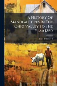 Title: A History Of Manufactures In The Ohio Valley To The Year 1860, Author: Isaac Lippincott