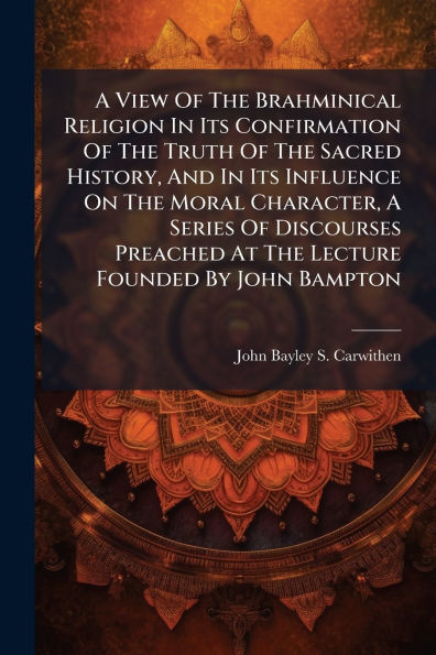 A View Of The Brahminical Religion In Its Confirmation Of The Truth Of The Sacred History, And In Its Influence On The Moral Character, A Series Of Discourses Preached At The Lecture Founded By John Bampton