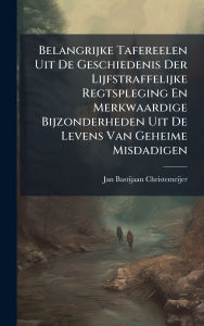 Title: Belangrijke Tafereelen Uit De Geschiedenis Der Lijfstraffelijke Regtspleging En Merkwaardige Bijzonderheden Uit De Levens Van Geheime Misdadigen, Author: Jan Bastijaan Christemeijer