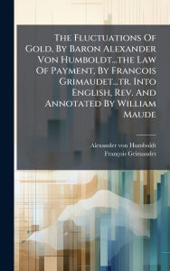 Title: The Fluctuations Of Gold, By Baron Alexander Von Humboldt...the Law Of Payment, By Francois Grimaudet...tr. Into English, Rev. And Annotated By William Maude, Author: Alexander von Humboldt