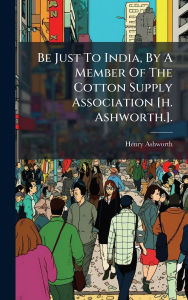 Title: Be Just To India, By A Member Of The Cotton Supply Association [h. Ashworth.]., Author: Henry Ashworth