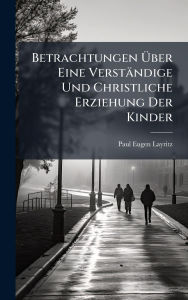 Title: Betrachtungen ï¿½œber Eine Verstï¿½ndige Und Christliche Erziehung Der Kinder, Author: Paul Eugen Layritz