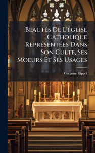 Title: Beautï¿½(c)s De L'ï¿½(c)glise Catholique Reprï¿½(c)sentï¿½(c)es Dans Son Culte, Ses Moeurs Et Ses Usages, Author: Grï(c)Goire Rippel