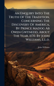 Title: An Enquiry Into The Truth Of The Tradition, Concerning The Discovery Of America, By Prince Madog Ab Owen Gwynedd, About The Year, 1170. By John Williams, L.l.d., Author: John Williams