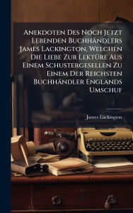 Title: Anekdoten Des Noch Jetzt Lebenden Buchhï¿½ndlers James Lackington, Welchen Die Liebe Zur Lektï¿½1/4re Aus Einem Schustergesellen Zu Einem Der Reichsten Buchhï¿½ndler Englands Umschuf, Author: James Lackington