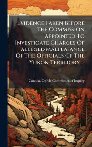 Title: Evidence Taken Before The Commission Appointed To Investigate Charges Of Alleged Malfeasance Of The Officials Of The Yukon Territory ..., Author: Canada Ogilvie Commission of Inquiry