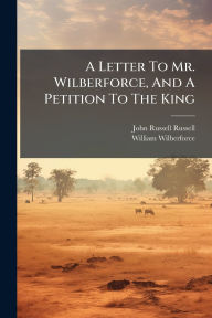 Title: A Letter To Mr. Wilberforce, And A Petition To The King, Author: John Russell Russell (Earl)