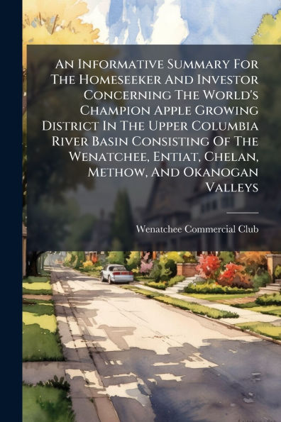 An Informative Summary For The Homeseeker And Investor Concerning World's Champion Apple Growing District Upper Columbia River Basin Consisting Of Wenatchee, Entiat, Chelan, Methow, Okanogan Valleys