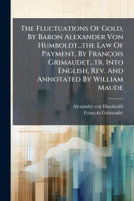 Title: The Fluctuations Of Gold, By Baron Alexander Von Humboldt...the Law Of Payment, By Francois Grimaudet...tr. Into English, Rev. And Annotated By William Maude, Author: Alexander von Humboldt