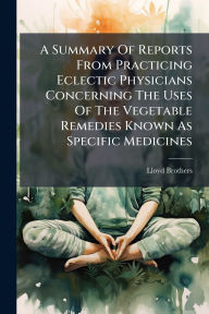 Title: A Summary Of Reports From Practicing Eclectic Physicians Concerning The Uses Of The Vegetable Remedies Known As Specific Medicines, Author: Ohio) Lloyd Brothers (Cincinnati