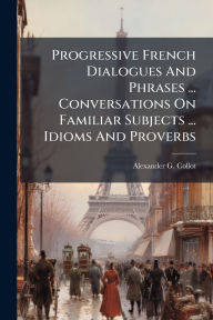 Title: Progressive French Dialogues And Phrases ... Conversations On Familiar Subjects ... Idioms And Proverbs, Author: Alexander G Collot