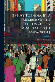 Title: Be Just To India, By A Member Of The Cotton Supply Association [h. Ashworth.]., Author: Henry Ashworth