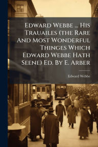 Title: Edward Webbe ... His Trauailes (the Rare And Most Wonderful Thinges Which Edward Webbe Hath Seene) Ed. By E. Arber, Author: Edward Webbe