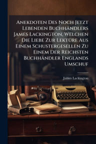 Title: Anekdoten Des Noch Jetzt Lebenden Buchhï¿½ndlers James Lackington, Welchen Die Liebe Zur Lektï¿½1/4re Aus Einem Schustergesellen Zu Einem Der Reichsten Buchhï¿½ndler Englands Umschuf, Author: James Lackington