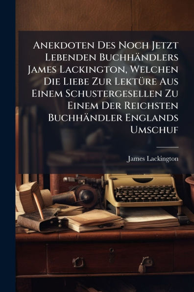 Anekdoten Des Noch Jetzt Lebenden Buchhï¿½ndlers James Lackington, Welchen Die Liebe Zur Lektï¿½1/4re Aus Einem Schustergesellen Zu Einem Der Reichsten Buchhï¿½ndler Englands Umschuf