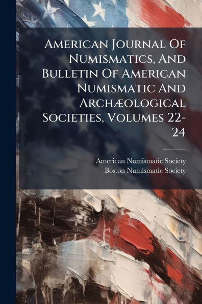 American Journal Of Numismatics, And Bulletin Of American Numismatic And Archï¿½]ological Societies, Volumes 22-24