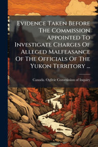 Title: Evidence Taken Before The Commission Appointed To Investigate Charges Of Alleged Malfeasance Of The Officials Of The Yukon Territory ..., Author: Canada Ogilvie Commission of Inquiry