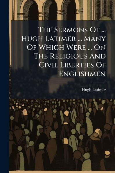 The Sermons Of ... Hugh Latimer Many Which Were On Religious And Civil Liberties Englishmen