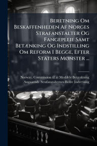 Title: Beretning Om Beskaffenheden Af Norges Strafanstalter Og Fangepleie Samt Betï¿½]nking Og Indstilling Om Reform I Begge, Efter Staters Mï¿½, nster ..., Author: Norway Commission Til at Meddele Betï
