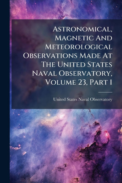 Astronomical, Magnetic And Meteorological Observations Made At The United States Naval Observatory, Volume 23, Part 1