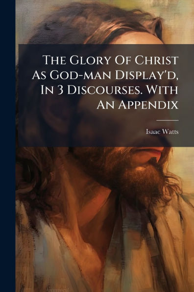 The Glory Of Christ As God-man Display'd, 3 Discourses. With An Appendix