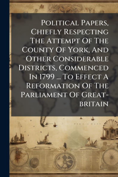 Political Papers, Chiefly Respecting The Attempt Of County York, And Other Considerable Districts, Commenced 1799 ... To Effect A Reformation Parliament Great-britain
