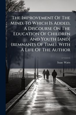 The Improvement Of Mind. To Which Is Added, A Discourse On Education Children And Youth [and] (remnants Time). With Life Author