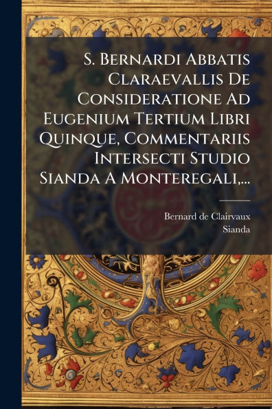 S. Bernardi Abbatis Claraevallis De Consideratione Ad Eugenium Tertium Libri Quinque, Commentariis Intersecti Studio Sianda A Monteregali, ...