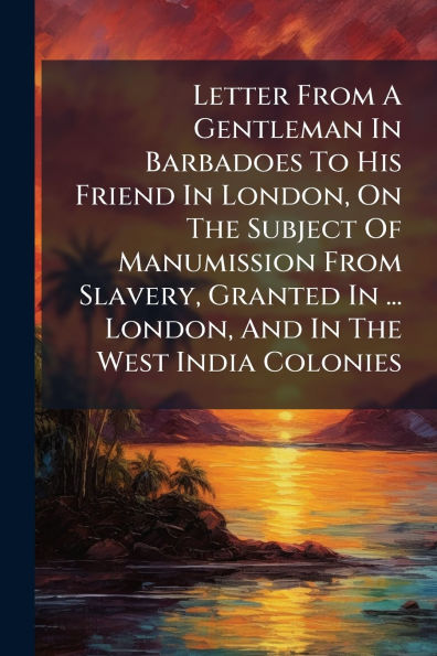 Letter From A Gentleman Barbadoes To His Friend London, On The Subject Of Manumission Slavery, Granted ... And West India Colonies