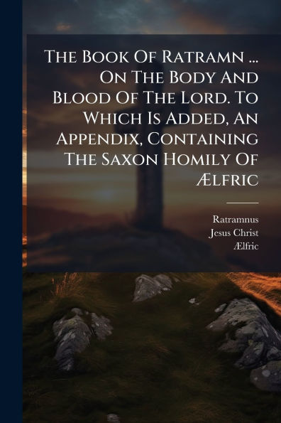 The Book Of Ratramn ... On Body And Blood Lord. To Which Is Added, An Appendix, Containing Saxon Homily ï¿½lfric
