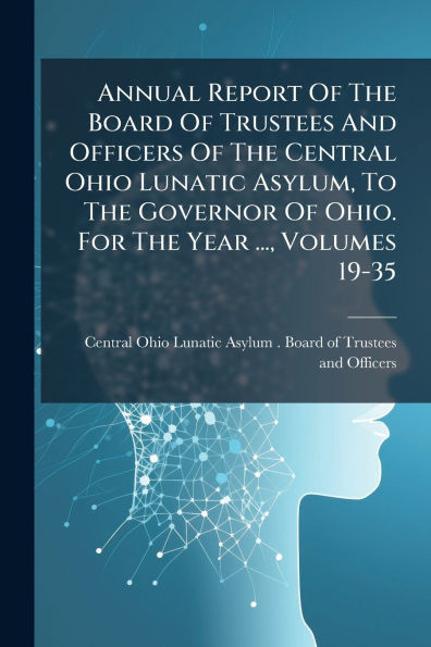 Annual Report Of The Board Trustees And Officers Central Ohio Lunatic Asylum, To Governor Ohio. For Year ..., Volumes 19-35