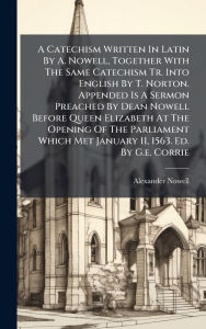Title: A Catechism Written In Latin By A. Nowell, Together With The Same Catechism Tr. Into English By T. Norton. Appended Is A Sermon Preached By Dean Nowell Before Queen Elizabeth At The Opening Of The Parliament Which Met January 11, 1563. Ed. By G.e. Corri, Author: Alexander Nowell