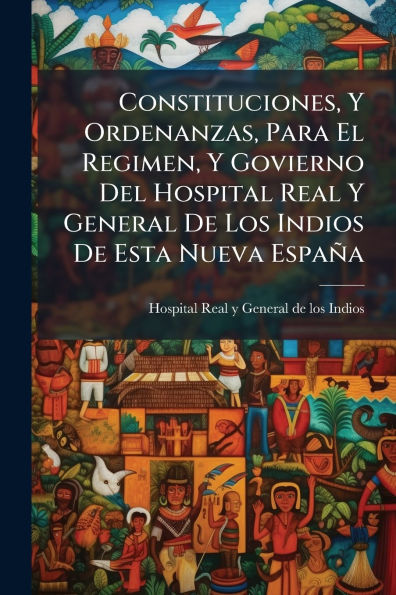 Constituciones, Y Ordenanzas, Para El Regimen, Govierno Del Hospital Real General De Los Indios Esta Nueva Espa�a