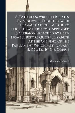 A Catechism Written In Latin By A. Nowell, Together With The Same Catechism Tr. Into English By T. Norton. Appended Is A Sermon Preached By Dean Nowell Before Queen Elizabeth At The Opening Of The Parliament Which Met January 11, 1563. Ed. By G.e. Corri