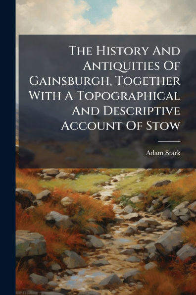 The History And Antiquities Of Gainsburgh, Together With A Topographical Descriptive Account Stow