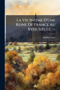 Title: La Vie Intime D'une Reine De France Au Xviie Siï¿½cle. --, Author: Louis Batiffol