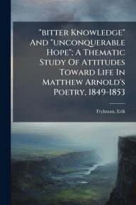 Title: bitter Knowledge And unconquerable Hope; A Thematic Study Of Attitudes Toward Life In Matthew Arnold's Poetry, 1849-1853, Author: Frykman Erik