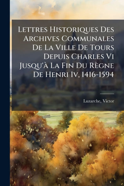 Lettres Historiques Des Archives Communales De La Ville Tours Depuis Charles Vi Jusqu'ï¿½ Fin Du Rï¿½gne Henri Iv, 1416-1594