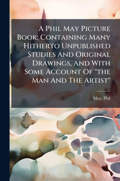 A Phil May Picture Book; Containing Many Hitherto Unpublished Studies And Original Drawings, With Some Account Of "the Man The Artist"