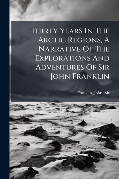 Thirty Years In The Arctic Regions, A Narrative Of The Explorations And Adventures Of Sir John Franklin