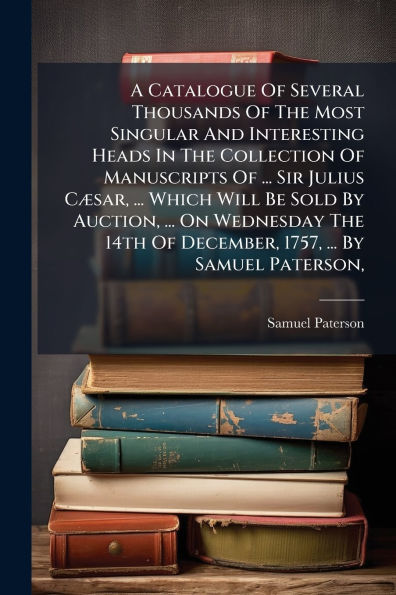 A Catalogue Of Several Thousands Of The Most Singular And Interesting Heads In The Collection Of Manuscripts Of ... Sir Julius Cï¿½]sar, ... Which Will Be Sold By Auction, ... On Wednesday The 14th Of December, 1757, ... By Samuel Paterson,